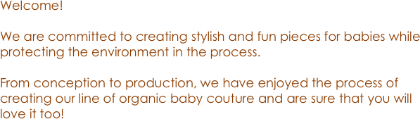 Welcome! 

We are committed to creating stylish and fun pieces for babies while protecting the environment in the process. 

From conception to production, we have enjoyed the process of creating our line of organic baby couture and are sure that you will love it too! 